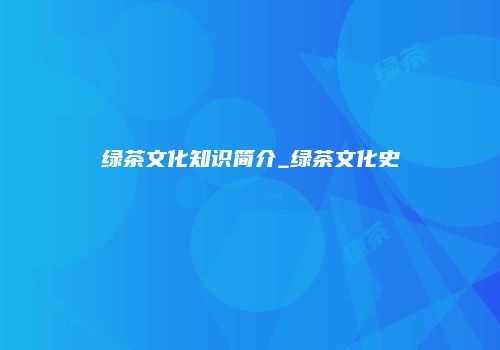 绿茶文化知识简介_绿茶文化史