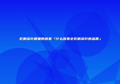 影响茶叶质量的因素「什么因素会影响茶叶的品质」