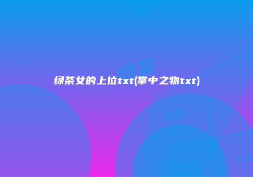 绿茶女的上位txt(掌中之物txt)