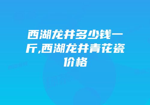 西湖龙井多少钱一斤,西湖龙井青花瓷价格