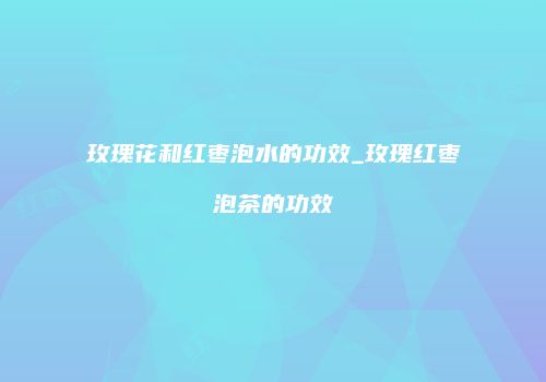 玫瑰花和红枣泡水的功效_玫瑰红枣泡茶的功效