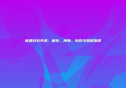 福建白牡丹茶：储存、冲泡、功效与搭配指南
