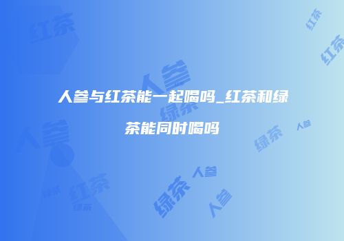 人参与红茶能一起喝吗_红茶和绿茶能同时喝吗