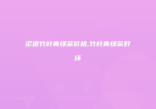 论道竹叶青绿茶价格,竹叶青绿茶好坏