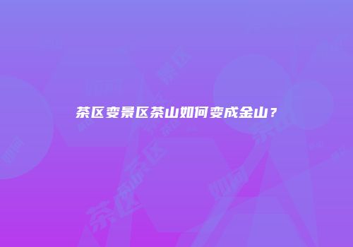 茶区变景区茶山如何变成金山？