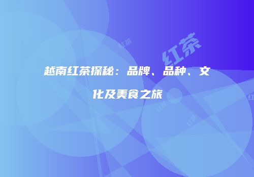 越南红茶探秘：品牌、品种、文化及美食之旅