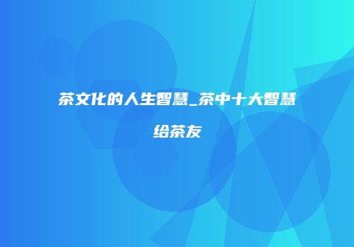 茶文化的人生智慧_茶中十大智慧给茶友
