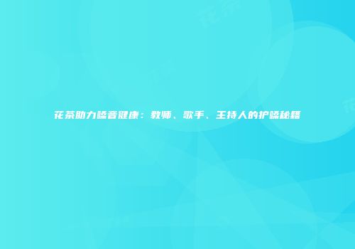 花茶助力嗓音健康：教师、歌手、主持人的护嗓秘籍