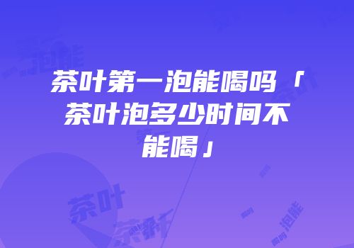 茶叶第一泡能喝吗「茶叶泡多少时间不能喝」