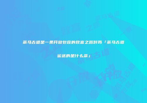 茶马古道是一条开放包容的致富之路对吗「茶马古道运送的是什么茶」