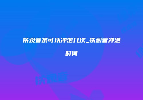 铁观音茶可以冲泡几次_铁观音冲泡时间