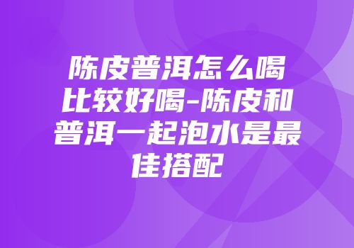陈皮普洱怎么喝比较好喝-陈皮和普洱一起泡水是最佳搭配