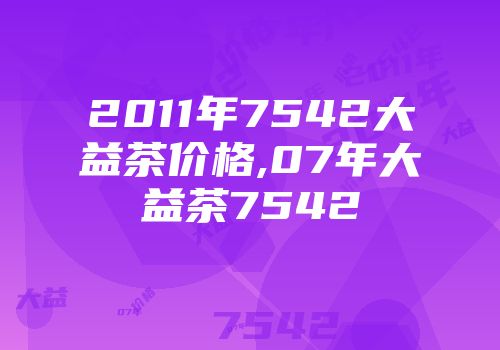 2011年7542大益茶价格,07年大益茶7542