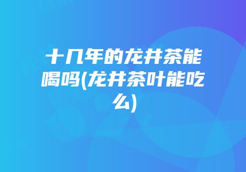 十几年的龙井茶能喝吗(龙井茶叶能吃么)