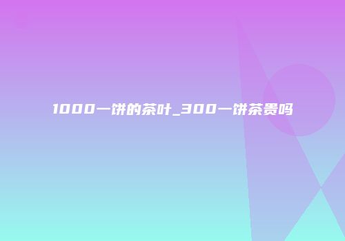 1000一饼的茶叶_300一饼茶贵吗