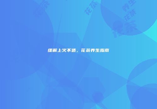缓解上火不适，花茶养生指南