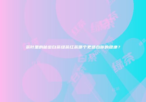 茶叶里的秘密白茶绿茶红茶哪个更适合你的健康？