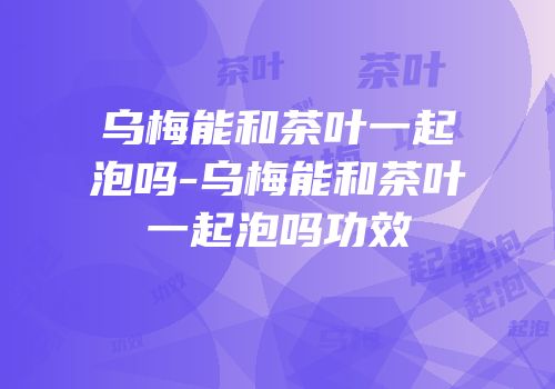 乌梅能和茶叶一起泡吗-乌梅能和茶叶一起泡吗功效
