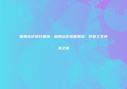 信阳龙轩茶叶基地：信阳山区茶香四溢，传统工艺传承之美