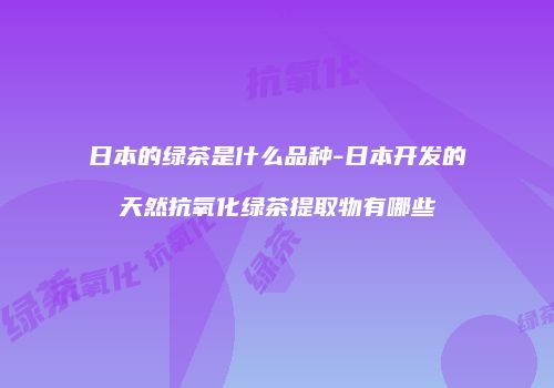 日本的绿茶是什么品种-日本开发的天然抗氧化绿茶提取物有哪些
