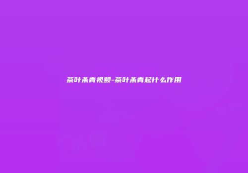 茶叶杀青视频-茶叶杀青起什么作用