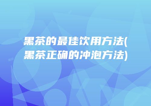 黑茶的最佳饮用方法(黑茶正确的冲泡方法)