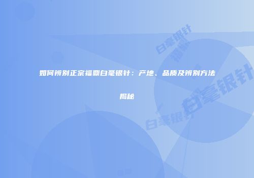 如何辨别正宗福鼎白毫银针：产地、品质及辨别方法揭秘