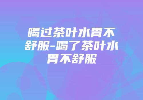 喝过茶叶水胃不舒服-喝了茶叶水胃不舒服