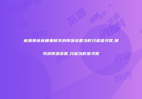 被酒莫惊春睡重赌书消得泼茶香当时只道是寻常,赌书消得泼茶香,只道当时是寻常