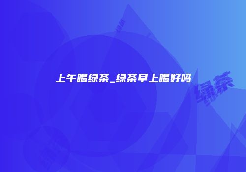 上午喝绿茶_绿茶早上喝好吗