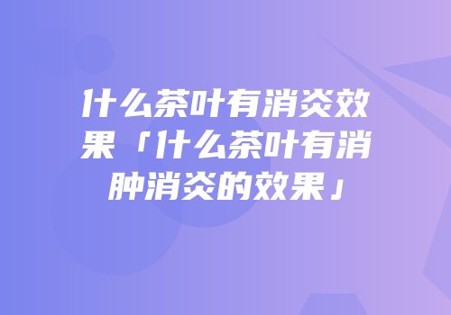 什么茶叶有消炎效果「什么茶叶有消肿消炎的效果」