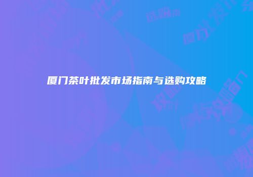 厦门茶叶批发市场指南与选购攻略