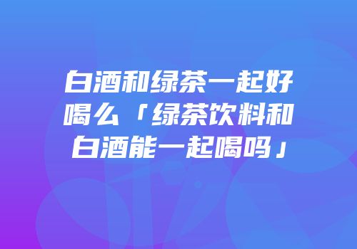 白酒和绿茶一起好喝么「绿茶饮料和白酒能一起喝吗」