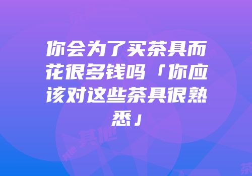 你会为了买茶具而花很多钱吗「你应该对这些茶具很熟悉」