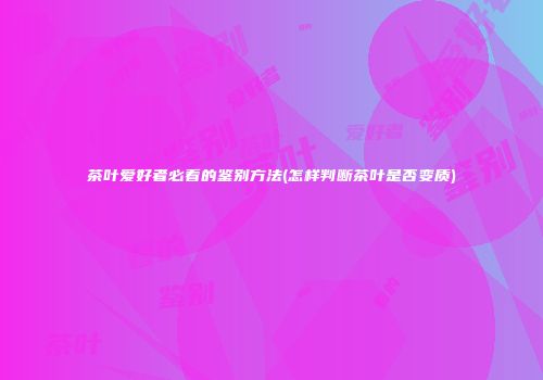 茶叶爱好者必看的鉴别方法(怎样判断茶叶是否变质)