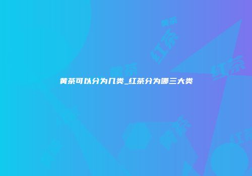 黄茶可以分为几类_红茶分为哪三大类