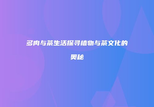 多肉与茶生活探寻植物与茶文化的奥秘