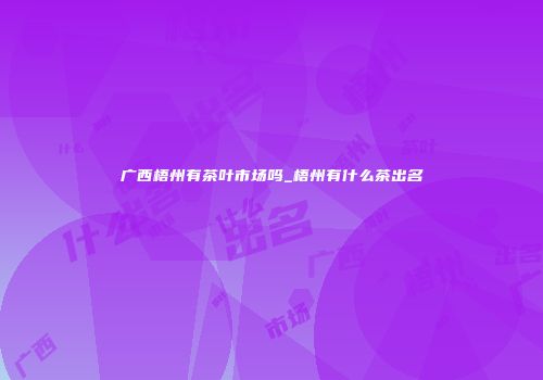广西梧州有茶叶市场吗_梧州有什么茶出名