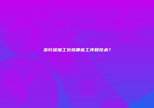 茶叶深加工包括哪些工序和技术？