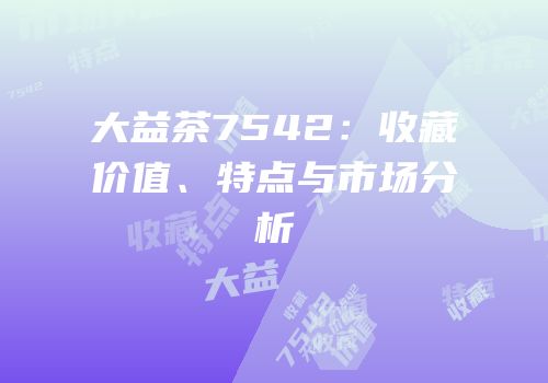 大益茶7542：收藏价值、特点与市场分析