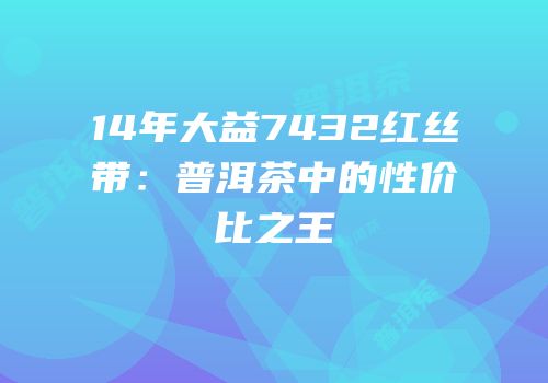 14年大益7432红丝带：普洱茶中的性价比之王