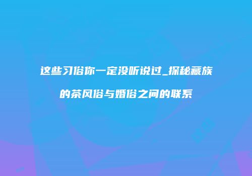 这些习俗你一定没听说过_探秘藏族的茶风俗与婚俗之间的联系