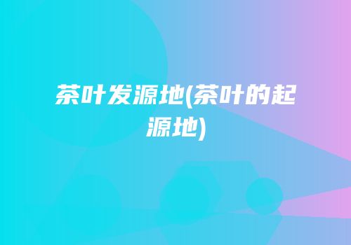 茶叶发源地(茶叶的起源地)