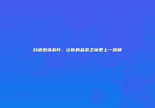 白色泡沫茶叶，让你的品茶之旅更上一层楼