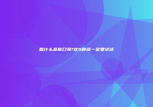 喝什么茶除口臭?这5种茶一定要试试