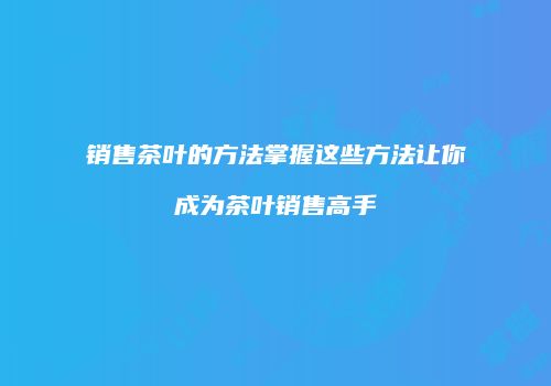 销售茶叶的方法掌握这些方法让你成为茶叶销售高手
