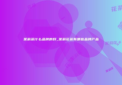 茉莉茶什么品牌的好_茉莉花茶有哪些品牌产品