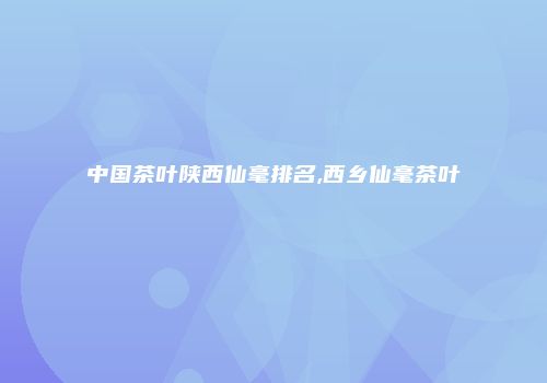 中国茶叶陕西仙毫排名,西乡仙毫茶叶