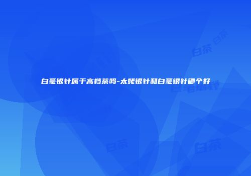 白毫银针属于高档茶吗-太姥银针和白毫银针哪个好