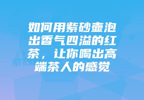 如何用紫砂壶泡出香气四溢的红茶，让你喝出高端茶人的感觉